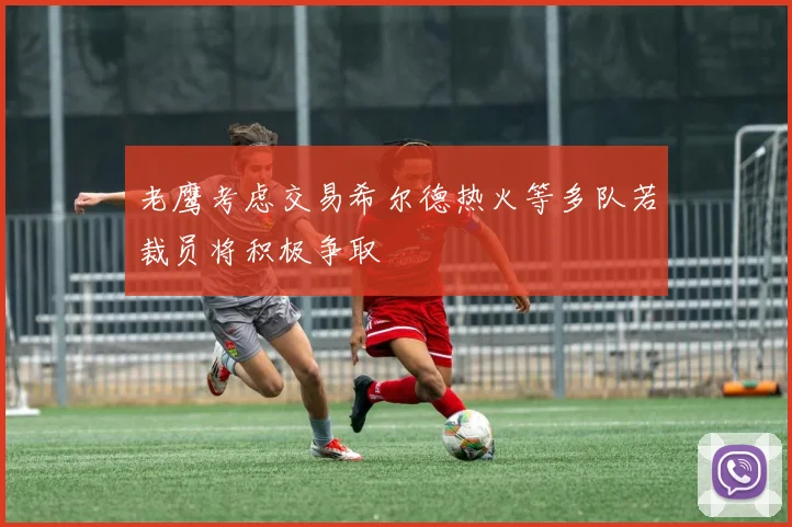 老鹰考虑交易希尔德热火等多队若裁员将积极争取