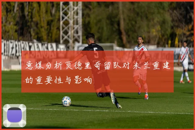 意媒分析莫德里奇留队对米兰重建的重要性与影响